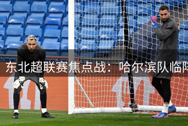 东北超联赛焦点战：哈尔滨队临阵换帅 门神高明辉首戴队长袖标